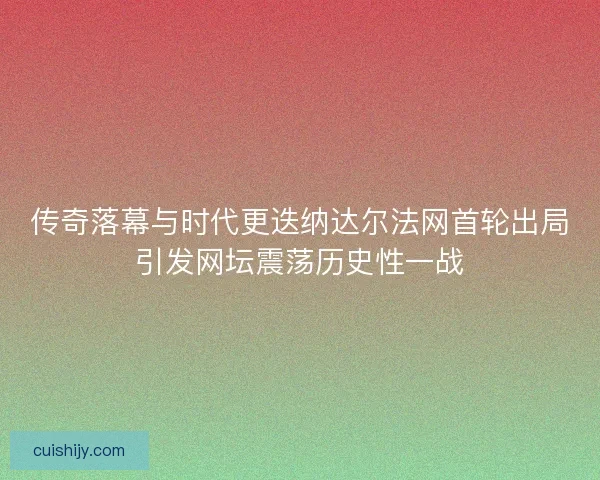 传奇落幕与时代更迭纳达尔法网首轮出局引发网坛震荡历史性一战 传奇落幕与时代更迭纳达尔法网首轮出局引发网坛震荡历史性一战