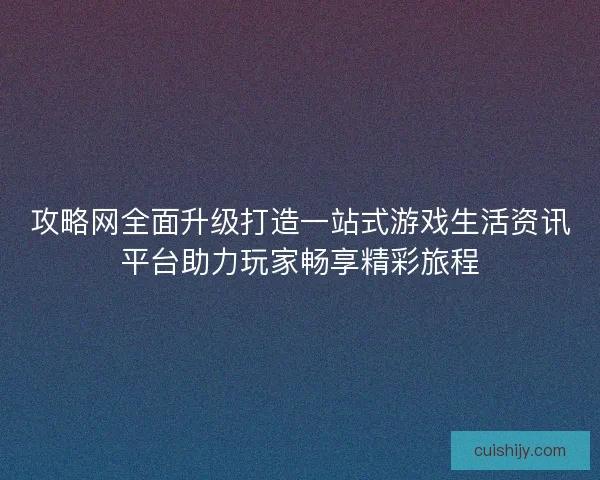 攻略网全面升级打造一站式游戏生活资讯平台助力玩家畅享精彩旅程