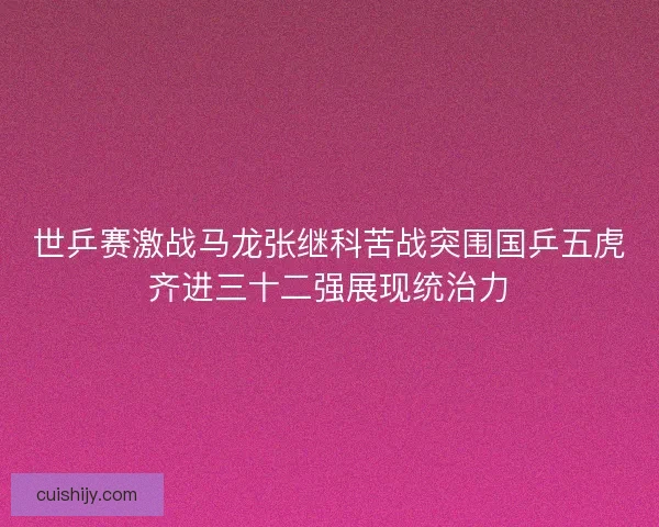 世乒赛激战马龙张继科苦战突围国乒五虎齐进三十二强展现统治力 世乒赛激战马龙张继科苦战突围国乒五虎齐进三十二强展现统治力