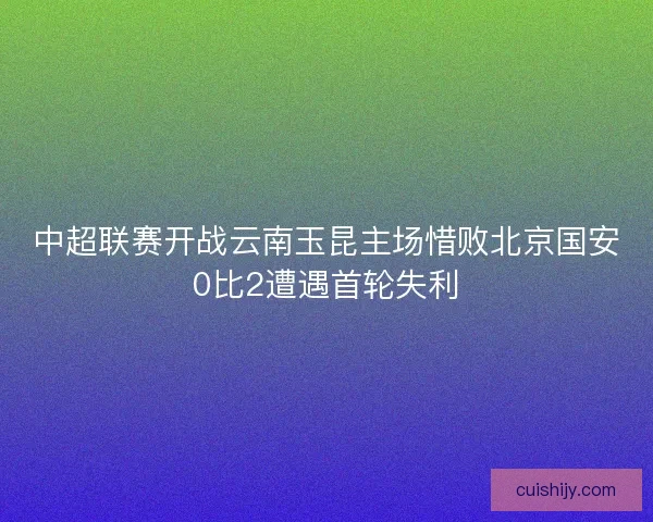 中超联赛开战云南玉昆主场惜败北京国安0比2遭遇首轮失利 中超联赛开战云南玉昆主场惜败北京国安0比2遭遇首轮失利