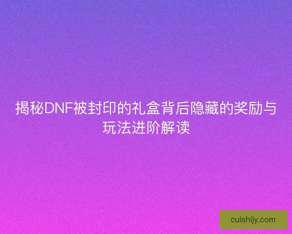 揭秘DNF被封印的礼盒背后隐藏的奖励与玩法进阶解读