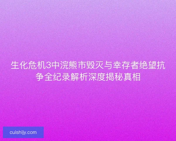 生化危机3中浣熊市毁灭与幸存者绝望抗争全纪录解析深度揭秘真相