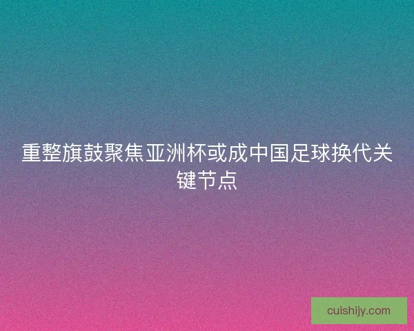 重整旗鼓聚焦亚洲杯或成中国足球换代关键节点