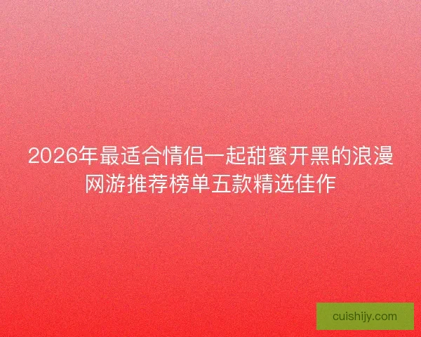2026年最适合情侣一起甜蜜开黑的浪漫网游推荐榜单五款精选佳作