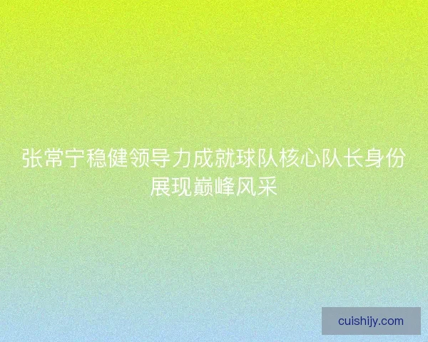 张常宁稳健领导力成就球队核心队长身份展现巅峰风采