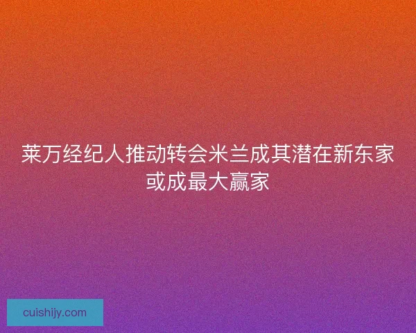 莱万经纪人推动转会米兰成其潜在新东家或成最大赢家