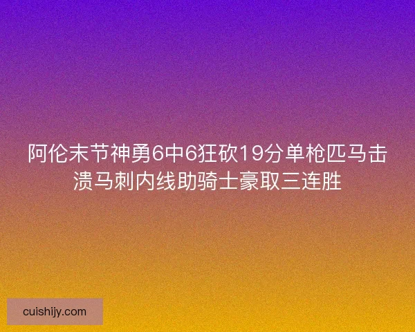 阿伦末节神勇6中6狂砍19分单枪匹马击溃马刺内线助骑士豪取三连胜