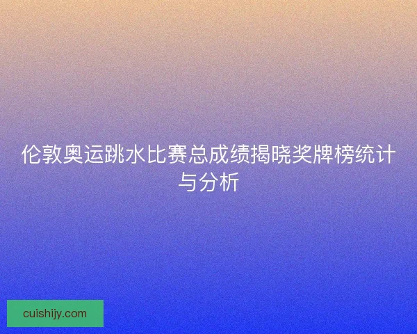 伦敦奥运跳水比赛总成绩揭晓奖牌榜统计与分析