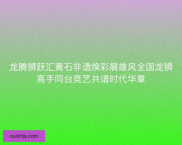 龙腾狮跃汇黄石非遗焕彩展雄风全国龙狮高手同台竞艺共谱时代华章