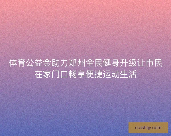 体育公益金助力郑州全民健身升级让市民在家门口畅享便捷运动生活