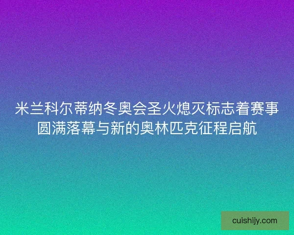 米兰科尔蒂纳冬奥会圣火熄灭标志着赛事圆满落幕与新的奥林匹克征程启航
