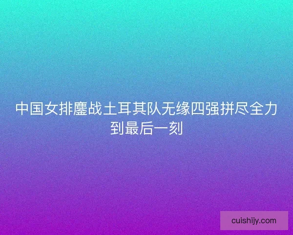 中国女排鏖战土耳其队无缘四强拼尽全力到最后一刻
