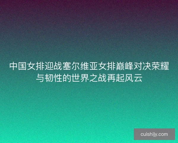 中国女排迎战塞尔维亚女排巅峰对决荣耀与韧性的世界之战再起风云