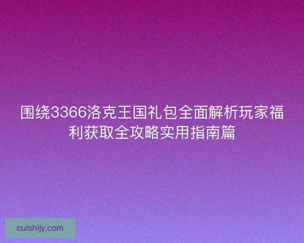 围绕3366洛克王国礼包全面解析玩家福利获取全攻略实用指南篇