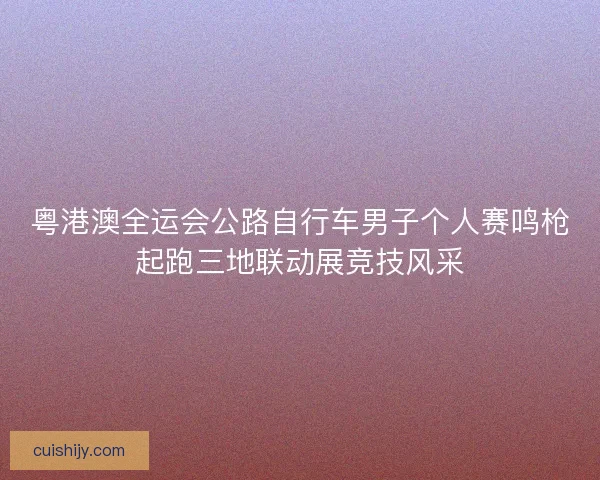 粤港澳全运会公路自行车男子个人赛鸣枪起跑三地联动展竞技风采