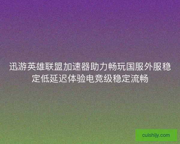 迅游英雄联盟加速器助力畅玩国服外服稳定低延迟体验电竞级稳定流畅