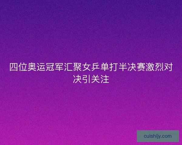 四位奥运冠军汇聚女乒单打半决赛激烈对决引关注