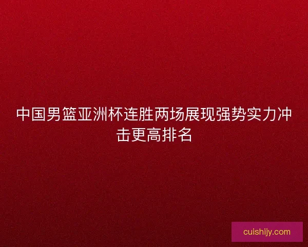 中国男篮亚洲杯连胜两场展现强势实力冲击更高排名 中国男篮亚洲杯连胜两场展现强势实力冲击更高排名
