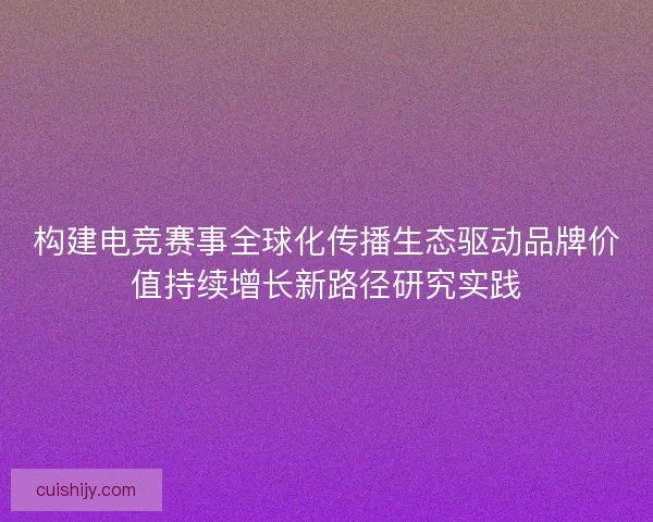 构建电竞赛事全球化传播生态驱动品牌价值持续增长新路径研究实践 构建电竞赛事全球化传播生态驱动品牌价值持续增长新路径研究实践