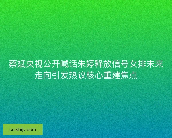 蔡斌央视公开喊话朱婷释放信号女排未来走向引发热议核心重建焦点 蔡斌央视公开喊话朱婷释放信号女排未来走向引发热议核心重建焦点
