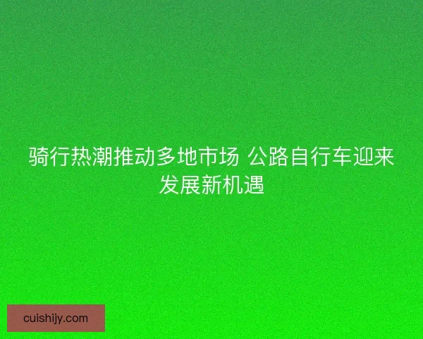骑行热潮推动多地市场 公路自行车迎来发展新机遇 骑行热潮推动多地市场 公路自行车迎来发展新机遇