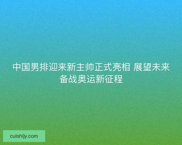 中国男排迎来新主帅正式亮相 展望未来备战奥运新征程 中国男排迎来新主帅正式亮相 展望未来备战奥运新征程